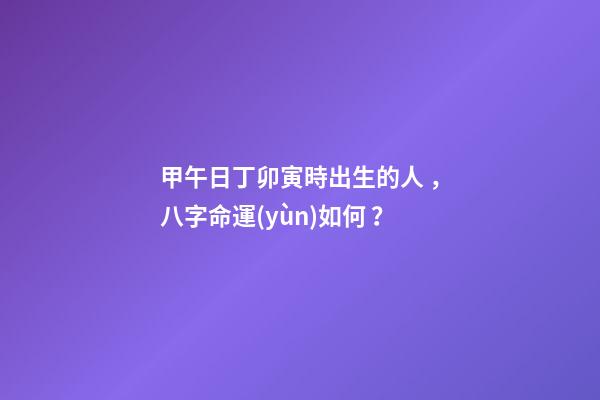 甲午日丁卯寅時出生的人，八字命運(yùn)如何？